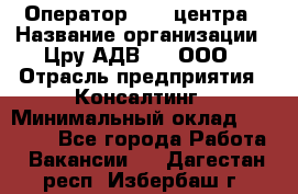 Оператор Call-центра › Название организации ­ Цру АДВ777, ООО › Отрасль предприятия ­ Консалтинг › Минимальный оклад ­ 50 000 - Все города Работа » Вакансии   . Дагестан респ.,Избербаш г.